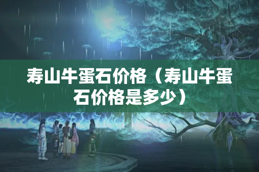 壽山牛蛋石價(jià)格（壽山牛蛋石價(jià)格是多少）