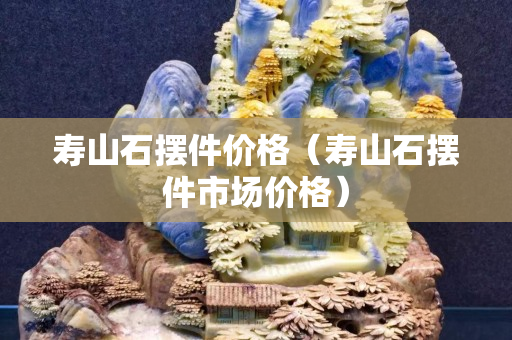 壽山石擺件價格（壽山石擺件市場價格）