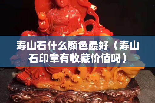 壽山石什么顏色最好（壽山石印章有收藏價值嗎）