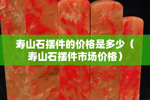 壽山石擺件的價格是多少（壽山石擺件市場價格）