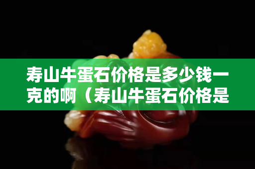 壽山牛蛋石價格是多少錢一克的啊（壽山牛蛋石價格是多少錢一克的啊圖片）