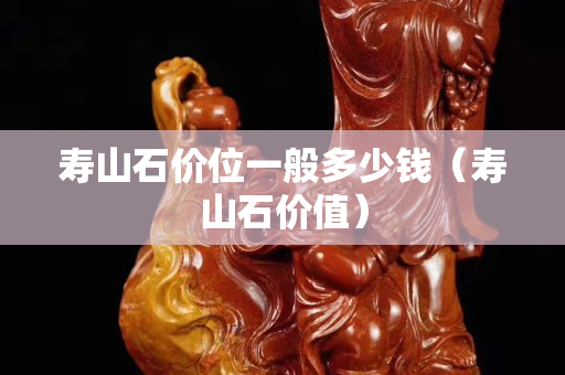 壽山石價(jià)位一般多少錢（壽山石價(jià)值）