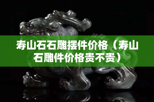 壽山石石雕擺件價格（壽山石雕件價格貴不貴）