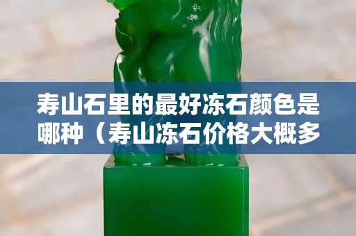 壽山石里的最好凍石顏色是哪種（壽山凍石價格大概多少錢）