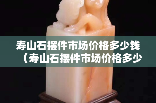 壽山石擺件市場價格多少錢（壽山石擺件市場價格多少錢一克）
