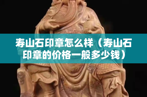 壽山石印章怎么樣（壽山石印章的價格一般多少錢）
