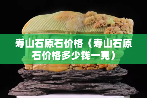 壽山石原石價格（壽山石原石價格多少錢一克）
