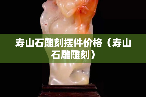壽山石雕刻擺件價格（壽山石雕雕刻）