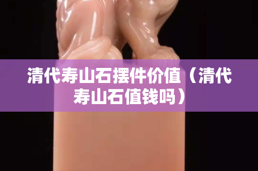 清代壽山石擺件價(jià)值（清代壽山石值錢(qián)嗎）