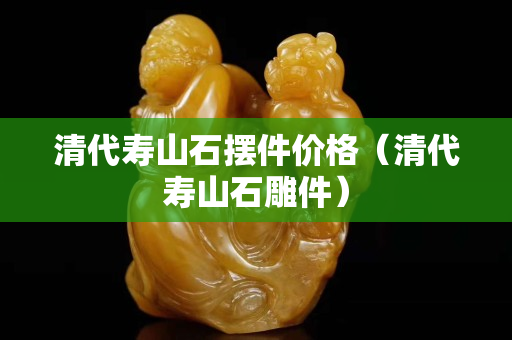 清代壽山石擺件價格（清代壽山石雕件）