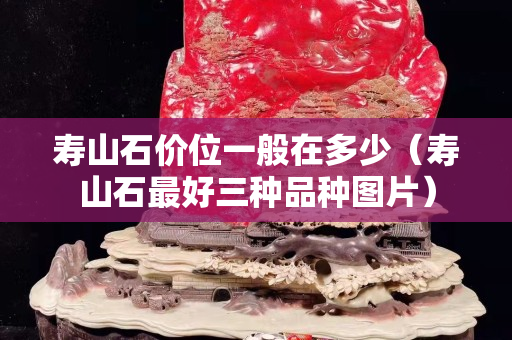 壽山石價位一般在多少（壽山石最好三種品種圖片）