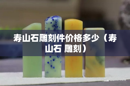 壽山石雕刻件價格多少（壽山石 雕刻）