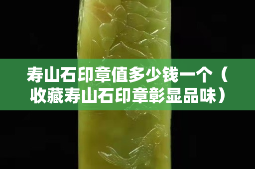 壽山石印章值多少錢一個(gè)（收藏壽山石印章彰顯品味）