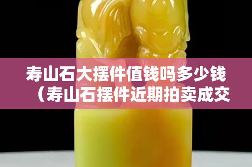 壽山石大擺件值錢嗎多少錢（壽山石擺件近期拍賣成交價格）