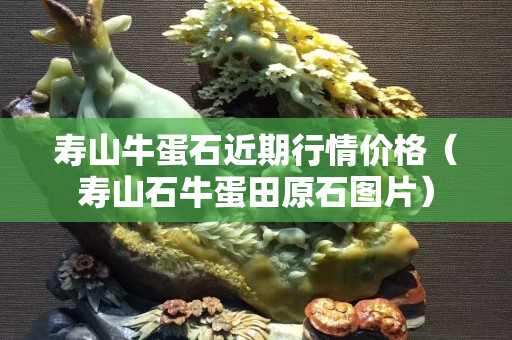 壽山牛蛋石近期行情價格（壽山石牛蛋田原石圖片）