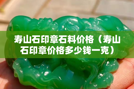 壽山石印章石料價格（壽山石印章價格多少錢一克）