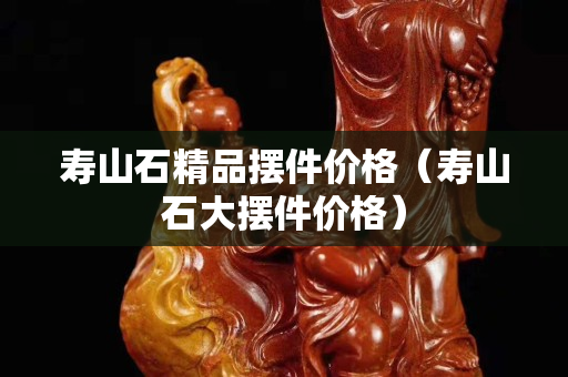 壽山石精品擺件價格（壽山石大擺件價格）