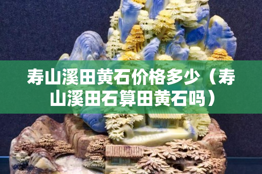 壽山溪田黃石價格多少（壽山溪田石算田黃石嗎）