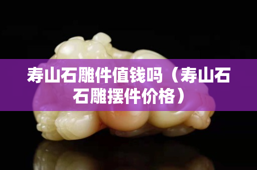 壽山石雕件值錢嗎（壽山石石雕擺件價格）
