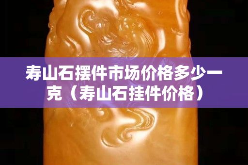 壽山石擺件市場價格多少一克（壽山石掛件價格）