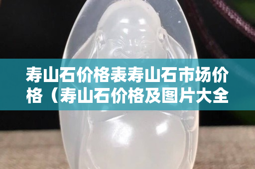 壽山石價格表壽山石市場價格（壽山石價格及圖片大全）