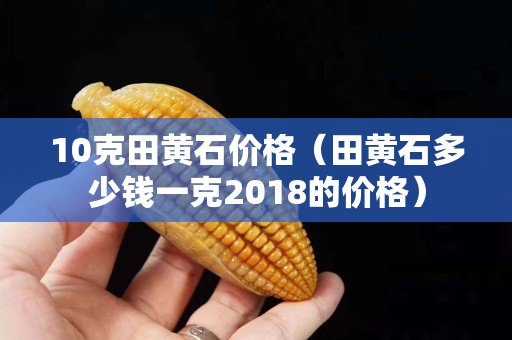 10克田黃石價格（田黃石多少錢一克2018的價格）