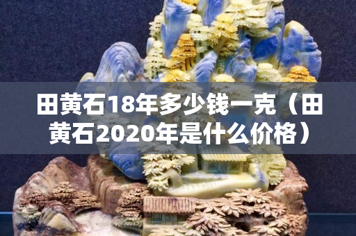 田黃石18年多少錢一克（田黃石2020年是什么價格）
