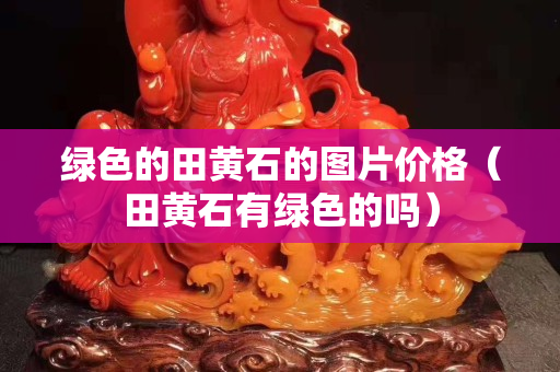 綠色的田黃石的圖片價格（田黃石有綠色的嗎）