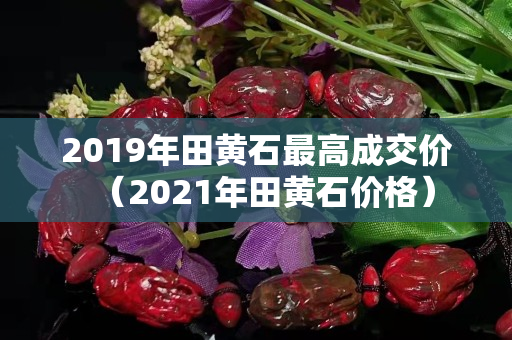 2019年田黃石最高成交價（2021年田黃石價格）