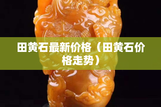 田黃石最新價格（田黃石價格走勢）