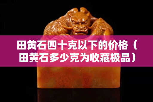 田黃石四十克以下的價格（田黃石多少克為收藏極品）