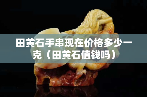 田黃石手串現(xiàn)在價(jià)格多少一克（田黃石值錢嗎）