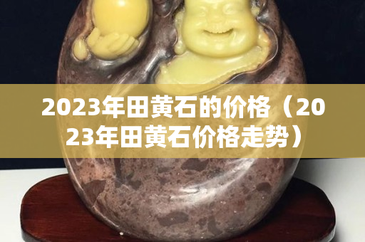 2023年田黃石的價格（2023年田黃石價格走勢）