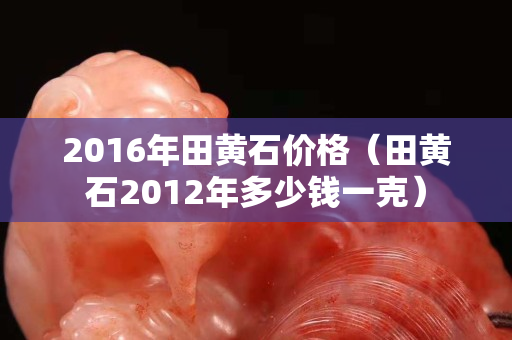 2016年田黃石價格（田黃石2012年多少錢一克）