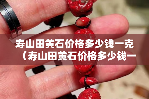 壽山田黃石價格多少錢一克（壽山田黃石價格多少錢一克呢）