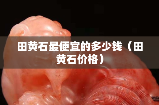 田黃石最便宜的多少錢（田黃石價(jià)格）