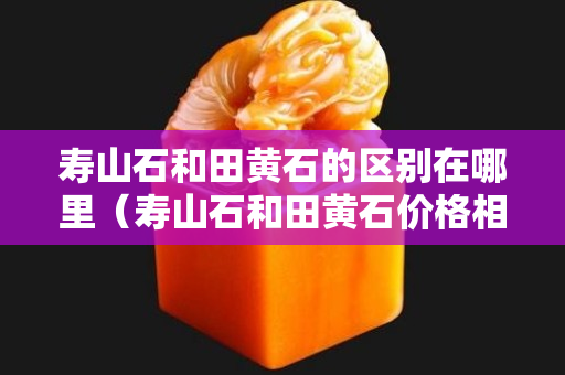 壽山石和田黃石的區(qū)別在哪里（壽山石和田黃石價格相差大嗎）
