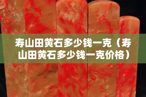 壽山田黃石多少錢一克（壽山田黃石多少錢一克價格）