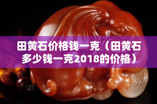 田黃石價格錢一克（田黃石多少錢一克2018的價格）