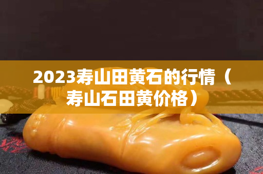 2023壽山田黃石的行情（壽山石田黃價格）