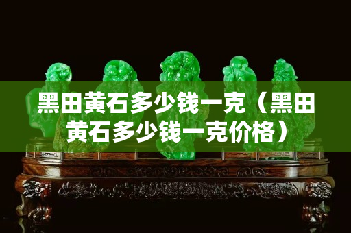 黑田黃石多少錢一克（黑田黃石多少錢一克價(jià)格）