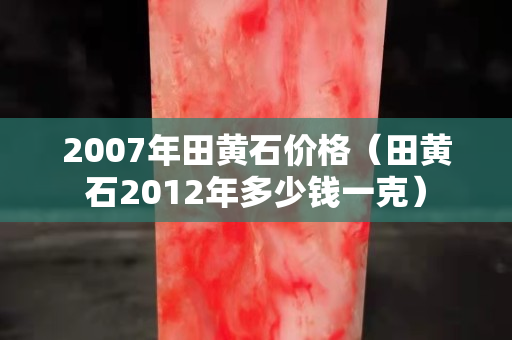 2007年田黃石價格（田黃石2012年多少錢一克）