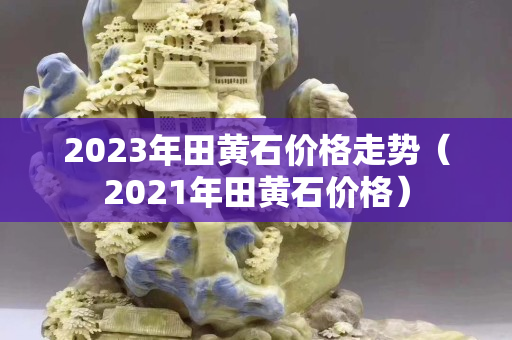 2023年田黃石價(jià)格走勢(shì)（2021年田黃石價(jià)格）