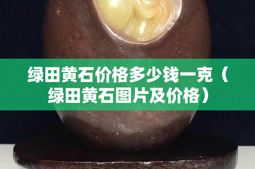 綠田黃石價格多少錢一克（綠田黃石圖片及價格）