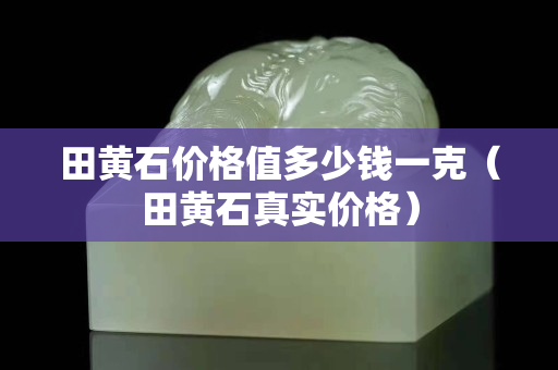 田黃石價格值多少錢一克（田黃石真實價格）