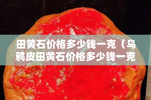 田黃石價格多少錢一克（烏鴉皮田黃石價格多少錢一克）
