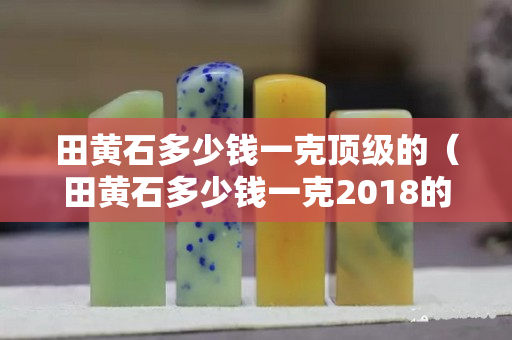 田黃石多少錢一克頂級的（田黃石多少錢一克2018的價格）