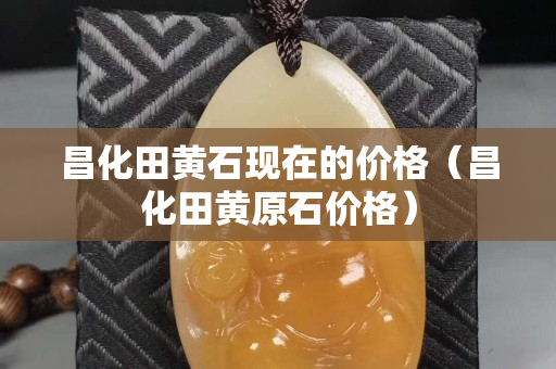昌化田黃石現在的價格（昌化田黃原石價格）