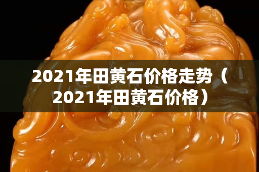 2021年田黃石價格走勢（2021年田黃石價格）