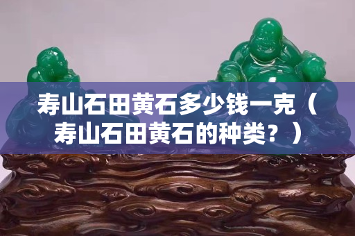 壽山石田黃石多少錢(qián)一克（壽山石田黃石的種類(lèi)？）